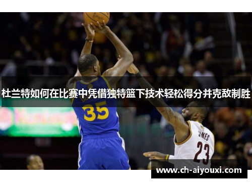 杜兰特如何在比赛中凭借独特篮下技术轻松得分并克敌制胜