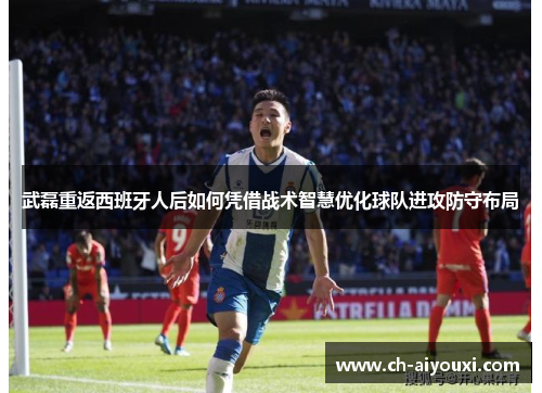 武磊重返西班牙人后如何凭借战术智慧优化球队进攻防守布局