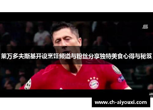 莱万多夫斯基开设烹饪频道与粉丝分享独特美食心得与秘笈