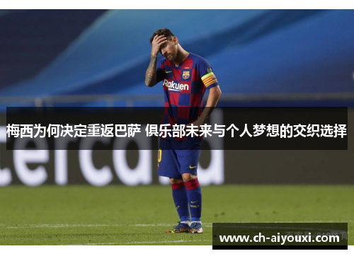 梅西为何决定重返巴萨 俱乐部未来与个人梦想的交织选择