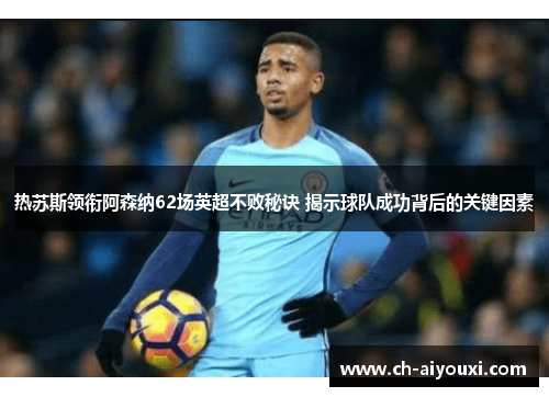 热苏斯领衔阿森纳62场英超不败秘诀 揭示球队成功背后的关键因素