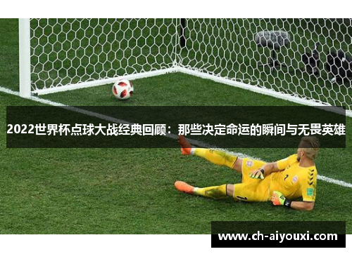 2022世界杯点球大战经典回顾：那些决定命运的瞬间与无畏英雄
