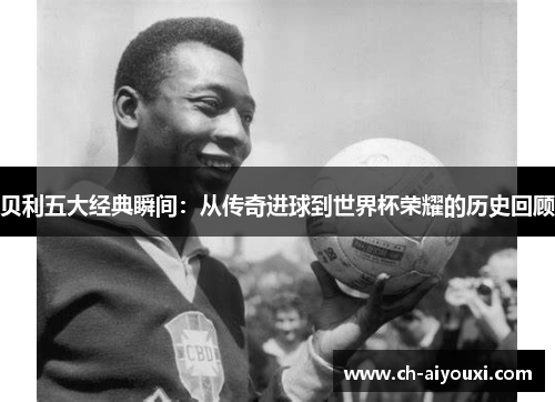 贝利五大经典瞬间:从传奇进球到世界杯荣耀的历史回顾 贝利五大经典瞬间:从传奇进球到世界杯荣耀的历史回顾