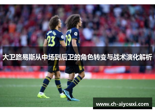 大卫路易斯从中场到后卫的角色转变与战术演化解析 大卫路易斯从中场到后卫的角色转变与战术演化解析
